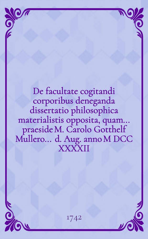 De facultate cogitandi corporibus deneganda dissertatio philosophica materialistis opposita, quam ... praeside M. Carolo Gotthelf Mullero ... d. Aug. anno M DCC XXXXII. ... submittit respondens Ioannes Albertus Susemihl, Megapolitanus ...