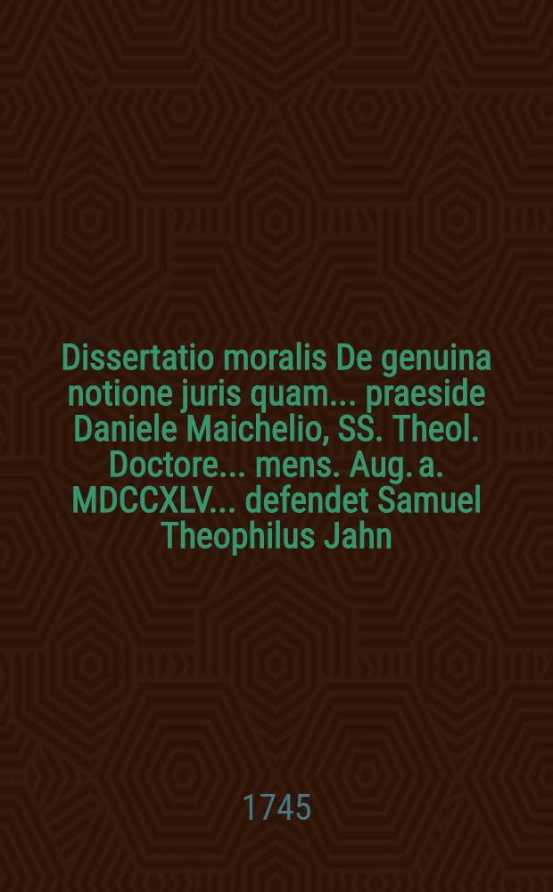 Dissertatio moralis De genuina notione juris quam ... praeside Daniele Maichelio, SS. Theol. Doctore ... mens. Aug. a. MDCCXLV. ... defendet Samuel Theophilus Jahn, Laureacensis, Ulricus Christoph. Volmar, Waibling. ...