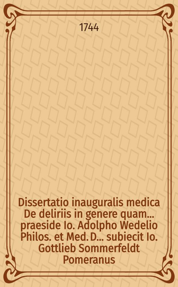 Dissertatio inauguralis medica De deliriis in genere quam ... praeside Io. Adolpho Wedelio Philos. et Med. D. ... subiecit Io. Gottlieb Sommerfeldt Pomeranus ... die Iunii an. M DCC XLIIII.