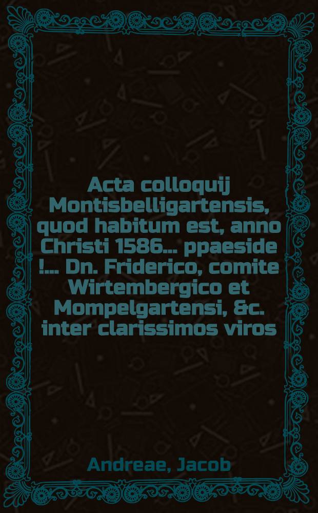 Acta colloquij Montisbelligartensis, quod habitum est, anno Christi 1586. ... ppaeside[!] ... Dn. Friderico, comite Wirtembergico et Mompelgartensi, &c. inter clarissimos viros, D. Jacobum Andreae, praepositum & cancellarium academiae Tubingensis, & D. Theodorum Bezam, professorem & pastorem Genevensem...