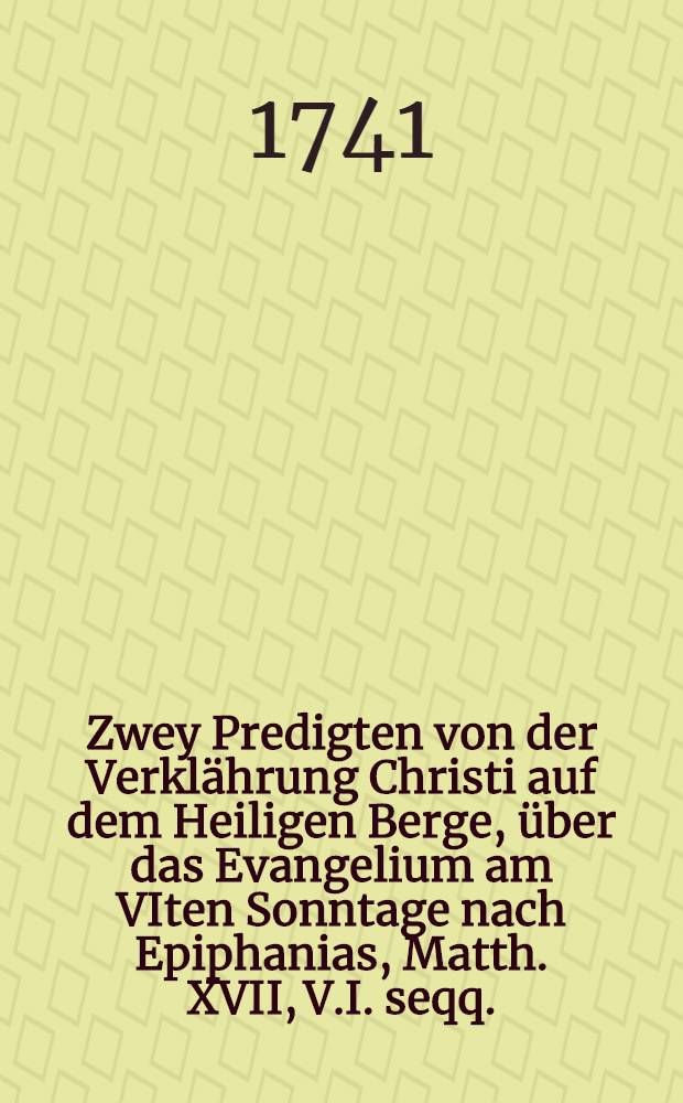 Zwey Predigten von der Verklährung Christi auf dem Heiligen Berge, über das Evangelium am VIten Sonntage nach Epiphanias, Matth. XVII, V.I. seqq.