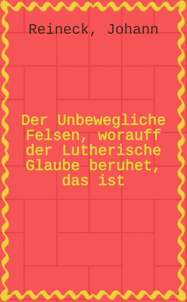 Der Unbewegliche Felsen, worauff der Lutherische Glaube beruhet, das ist: Hoheit der menschlichen Natur in Christo, wobey zugleich die Nothwendigkeit dieser Lehre gezeiget wird : Aus den vornehmsten Schrifft-Stellen Neues Testaments gründlich und vollenkommen erörtert, und zusammen getragen : Den Warheit liebendeu zu Nutz und Trost, den Irrenden aberu einer Unterweisung von Johanne Reineck ... Gustrov. Meg