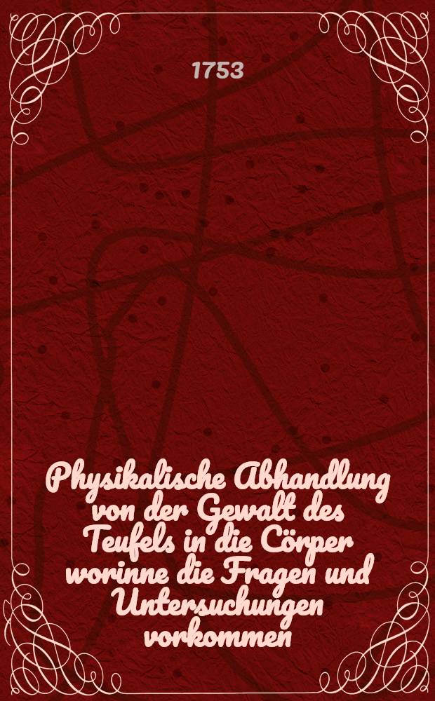 Physikalische Abhandlung von der Gewalt des Teufels in die Cörper worinne die Fragen und Untersuchungen vorkommen: Ob der Teufel Wunderwerke thun könne ? ...