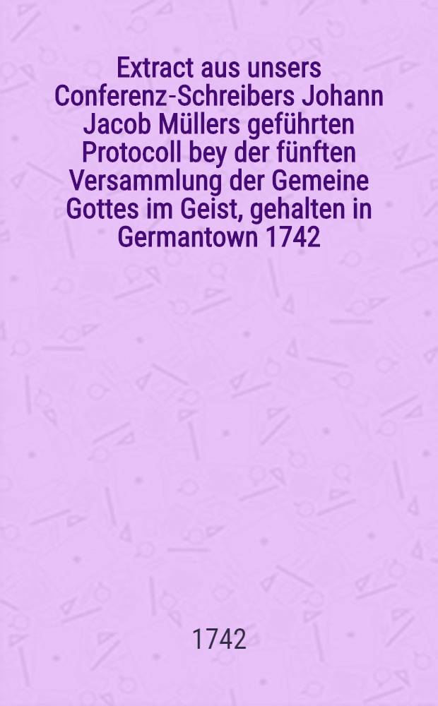 Extract aus unsers Conferenz-Schreibers Johann Jacob Müllers geführten Protocoll bey der fünften Versammlung der Gemeine Gottes im Geist, gehalten in Germantown 1742. den 6ten April und folgende Tage, nebst einer Vorrede an die ehrwürdige Conferenz aller Arbeiter bey der Kirche Jesu Christi in Pennsylvania