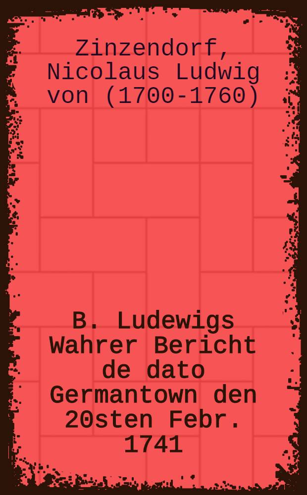 B. Ludewigs Wahrer Bericht de dato Germantown den 20sten Febr. 1741/2., an seine liebe Teutsche, und wem es sonst nützlich zu wissen ist, wegen sein und seiner Brüder Zusammenhanges mit Pennsylvania, zu Prüfung der Zeit und Umstände ausgefertiget, nebst einem P.S. de dato Philadelphia den 5ten Martii, und einigen unsre Lehr überhaupt und dieses Schriftgen insonderheit erläuternden Beylagen