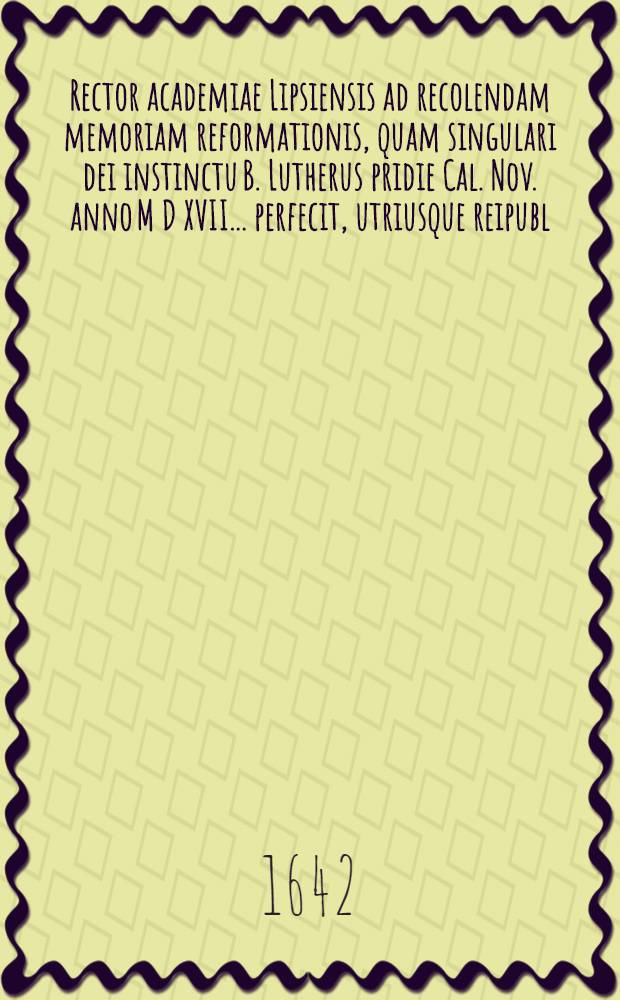 Rector academiae Lipsiensis ad recolendam memoriam reformationis, quam singulari dei instinctu B. Lutherus pridie Cal. Nov. anno M D XVII. ... perfecit, utriusque reipubl. proceres ... invitat