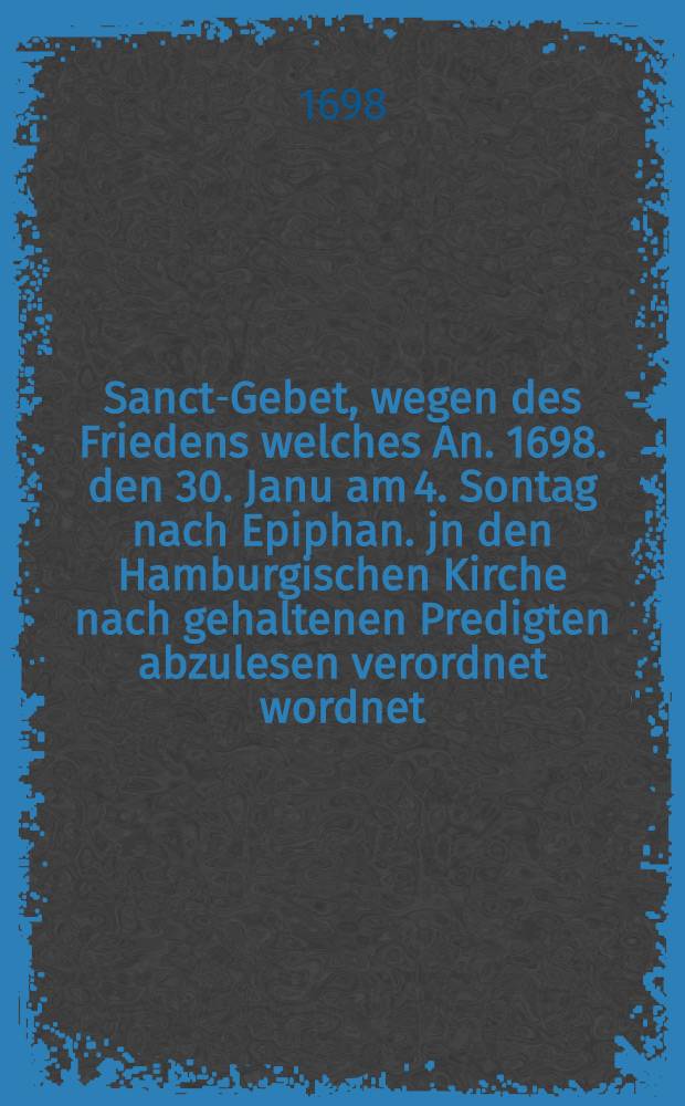 Sanct-Gebet, wegen des Friedens welches An. 1698. den 30. Janu am 4. Sontag nach Epiphan. jn den Hamburgischen Kirche nach gehaltenen Predigten abzulesen verordnet wordnet : Nebst der Ordnung, wie es mit den Gesängen und Collecten zu halten sey