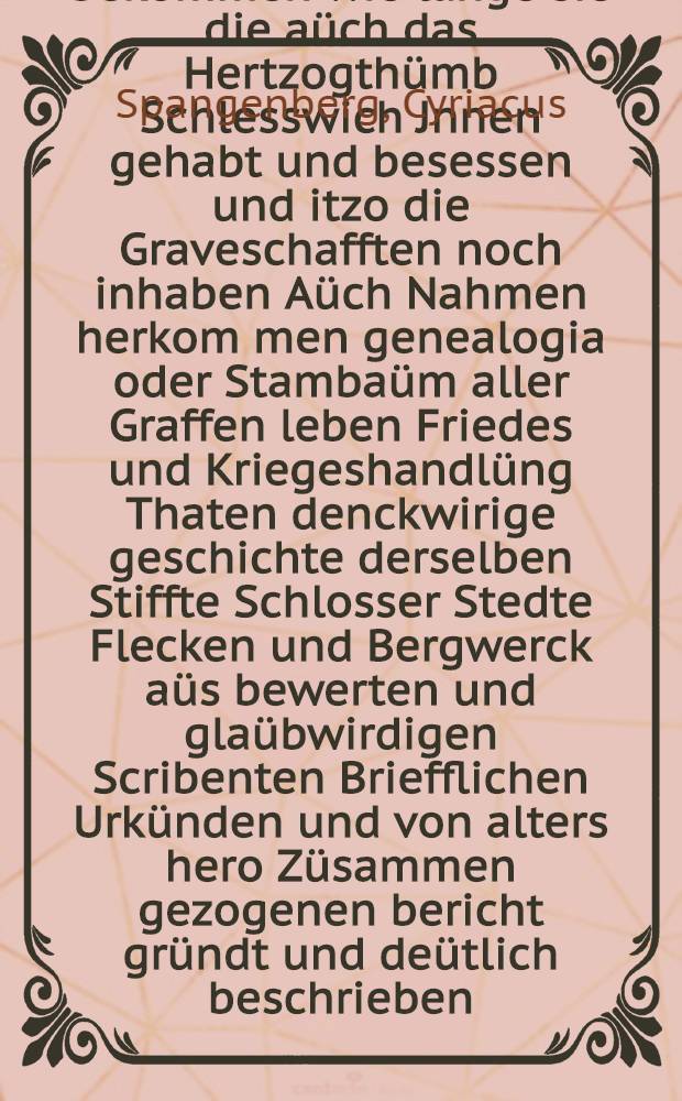 Chronicon Jn Welchem der Hochgebornen Uhralten Graffen Zü Holstein Schaümbürgk Ster[n]berg und Gehmen ankünfft und wie sie die Graffenschafften bekommen wie lange sie die aüch das Hertzogthümb Schlesswich Jnnen gehabt und besessen und itzo die Graveschafften noch inhaben Aüch Nahmen herkom[m]en genealogia oder Stambaüm aller Graffen leben Friedes und Kriegeshandlüng Thaten denckwirige geschichte derselben Stiffte Schlosser Stedte Flecken und Bergwerck aüs bewerten und glaübwirdigen Scribenten Briefflichen Urkünden und von alters hero Züsammen gezogenen bericht gründt und deütlich beschrieben