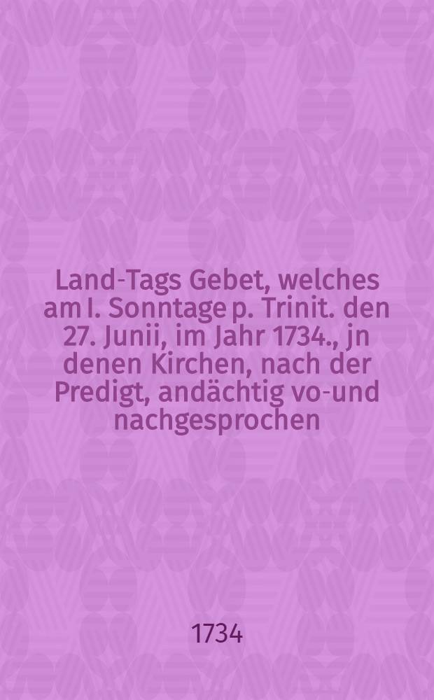 Land-Tags Gebet, welches am I. Sonntage p. Trinit. den 27. Junii, im Jahr 1734., jn denen Kirchen, nach der Predigt, andächtig vor- und nachgesprochen, auch damit bisz zum Ende des Land-Tags fortgefahren werden soll