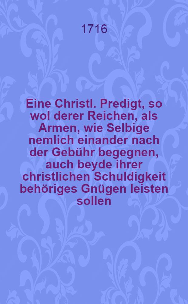 Eine Christl. Predigt, so wol derer Reichen, als Armen, wie Selbige nemlich einander nach der Geb&uuml;hr begegnen, auch beyde ihrer christlichen Schuldigkeit beh&ouml;riges Gn&uuml;gen leisten sollen ...