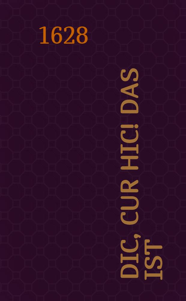 Dic, cur hic! Das ist: Bedencke o Mensche, wozu du geboren und in die Welt gekommen seyst, als nemlich Gott zu preisen : Nach dem ewigen Leben zu trachten, und in deinem Beruff Gott trewlich zu dienen