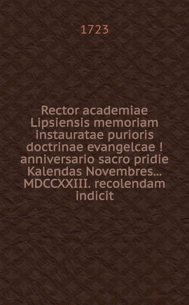 Rector academiae Lipsiensis memoriam instauratae purioris doctrinae evangelcae [!] anniversario sacro pridie Kalendas Novembres ... MDCCXXIII. recolendam indicit