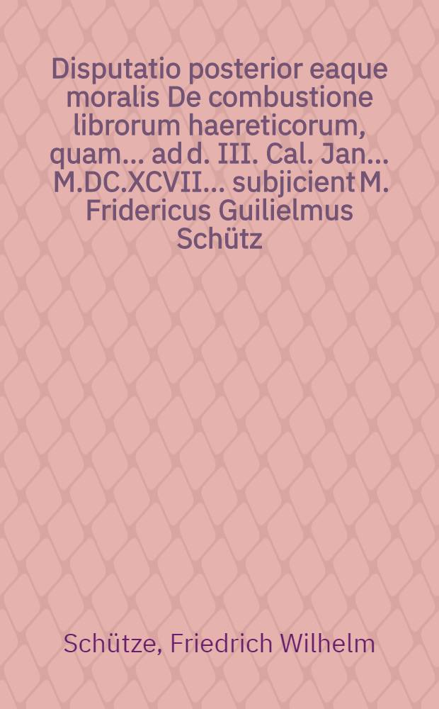 Disputatio posterior eaque moralis De combustione librorum haereticorum, quam ... ad d. III. Cal. Jan. ... M.DC.XCVII. ... subjicient M. Fridericus Guilielmus Schütz, Lips. & Johann Christoph Schwedler, Ph. Bacc. Greiffenberga Siles.