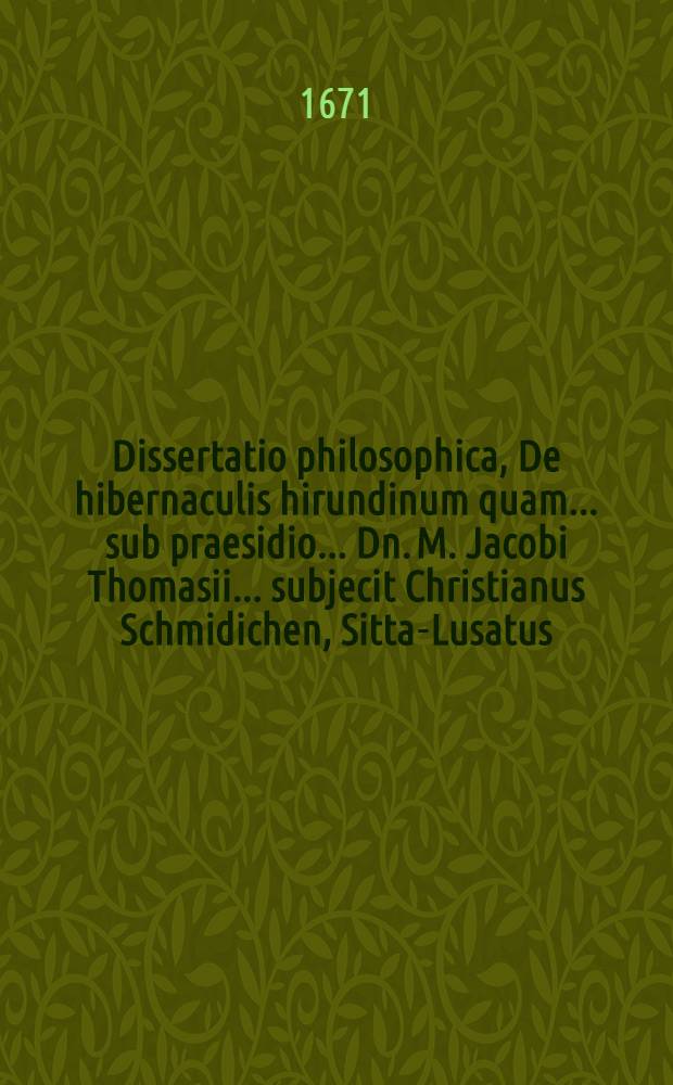 Dissertatio philosophica, De hibernaculis hirundinum quam ... sub praesidio ... Dn. M. Jacobi Thomasii ... subjecit Christianus Schmidichen, Sitta-Lusatus ... ad diem 4. Decembris anno ... M.DC.LVIII.