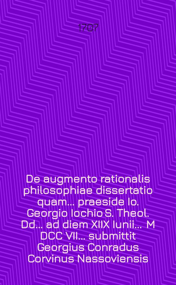 De augmento rationalis philosophiae dissertatio quam ... praeside Io. Georgio Iochio S. Theol. Dd. ... ad diem XIIX Iunii ... M DCC VII. ... submittit Georgius Conradus Corvinus Nassoviensis