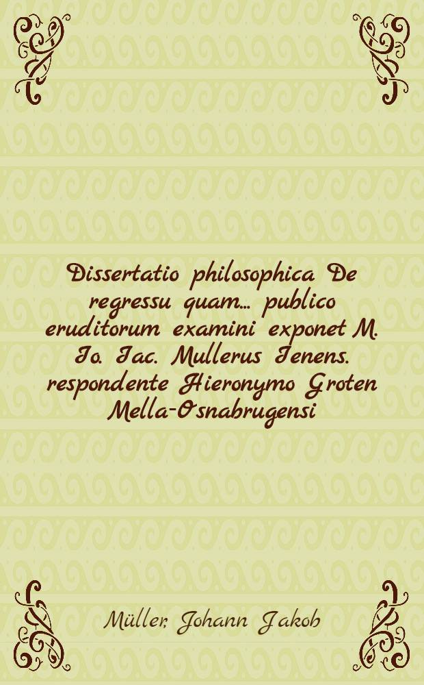 Dissertatio philosophica De regressu quam ... publico eruditorum examini exponet M. Io. Iac. Mullerus Ienens. respondente Hieronymo Groten Mella-Osnabrugensi, ad diem Decembr. ... M DC LXXXII. ...