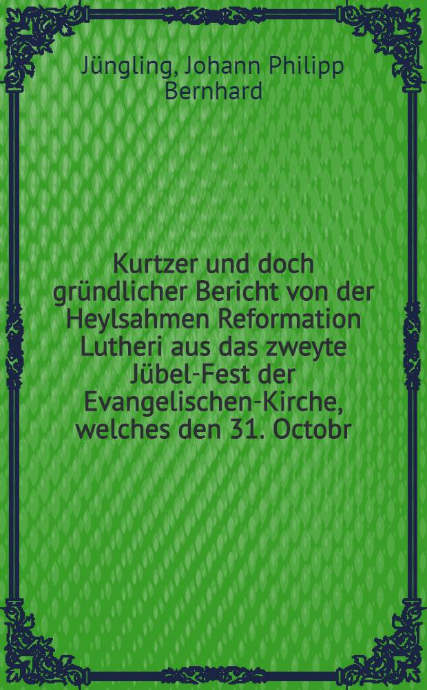Kurtzer und doch gründlicher Bericht von der Heylsahmen Reformation Lutheri aus das zweyte Jübel-Fest der Evangelischen-Kirche, welches den 31. Octobr. des 1717. Jahres gefeyret wird : Denen Einfältigen zum Besten entworffen, von einem Liebhaber der evangelischen Wahrheit