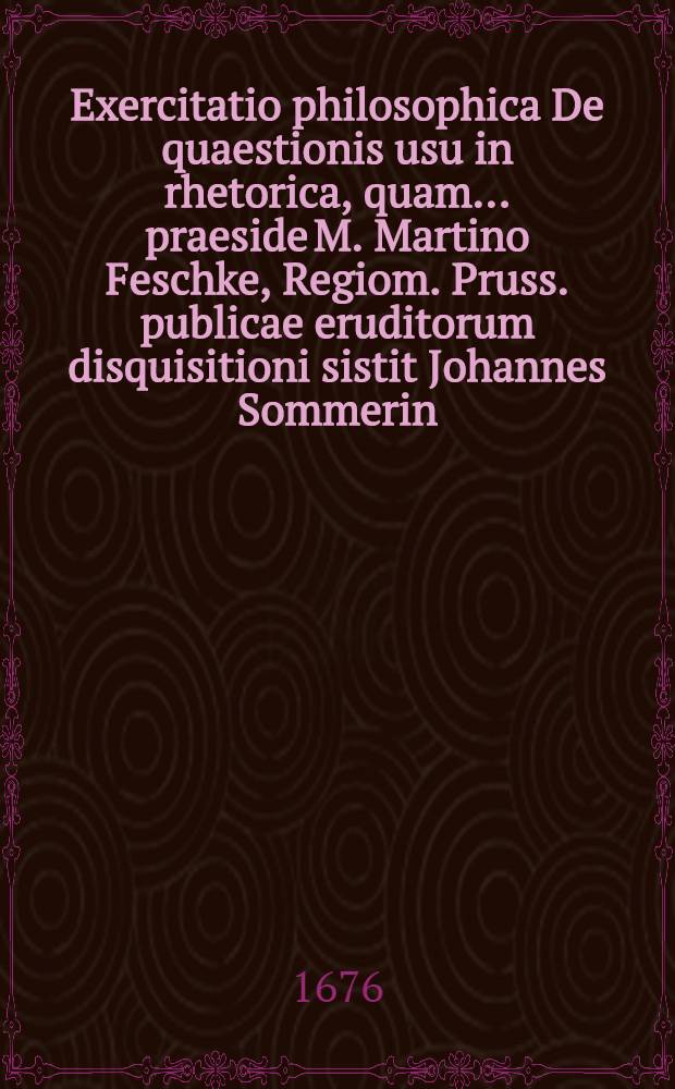 Exercitatio philosophica De quaestionis usu in rhetorica, quam ... praeside M. Martino Feschke, Regiom. Pruss. publicae eruditorum disquisitioni sistit Johannes Sommerin, Regiomont. Boruss. d. Aprilis anno 1676. ...