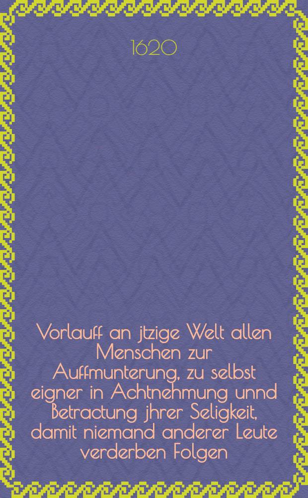 Vorlauff an jtzige Welt allen Menschen zur Auffmunterung, zu selbst eigner in Achtnehmung unnd Betractung jhrer Seligkeit, damit niemand anderer Leute verderben Folgen, den engen Weg, den wenig Treffen , mit ewigem Seelen schad verwahrlosen ... jm Jahr 1620. den I. Janur.