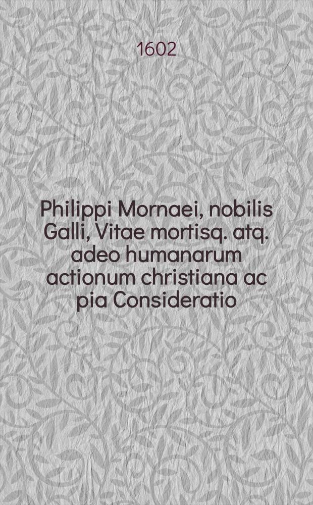 Philippi Mornaei, nobilis Galli, Vitae mortisq. atq. adeo humanarum actionum christiana ac pia Consideratio // De veritate religionis christianae liber