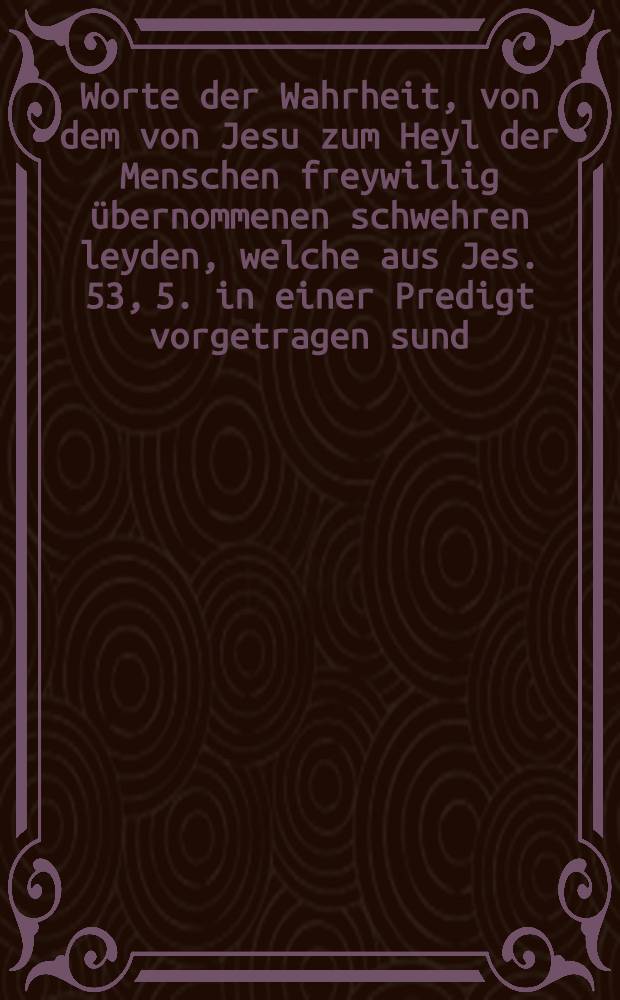 Worte der Wahrheit, von dem von Jesu zum Heyl der Menschen freywillig übernommenen schwehren leyden, welche aus Jes. 53, 5. in einer Predigt vorgetragen sund, und auf vieler Verlangen dem Druck übergeben werden. [T. 1] : Erste Predigt