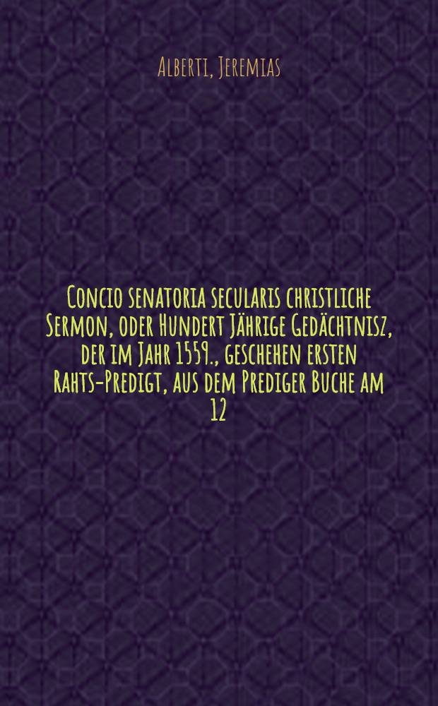 Concio senatoria secularis christliche Sermon, oder Hundert Jährige Gedächtnisz, der im Jahr 1559., geschehen ersten Rahts-Predigt, aus dem Prediger Buche am 12. Capittel Vers. 13, & 14. bey ordentlichem KirchGange, und glücklicher Einweyhung des Nemen Rahts hiesiger Löblichen Policey, den 31. Januarii, instehendes 1659. ...