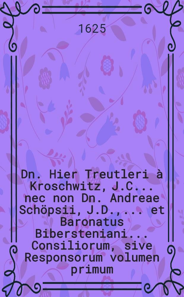 ... Dn. Hier Treutleri à Kroschwitz, J.C. ... nec non Dn. Andreae Schöpsii, J.D., ... et Baronatus Bibersteniani ... Consiliorum, sive Responsorum volumen primum