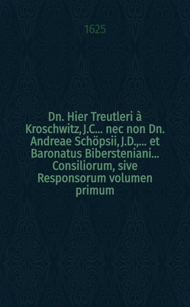 ... Dn. Hier Treutleri &agrave; Kroschwitz, J.C. ... nec non Dn. Andreae Sch&ouml;psii, J.D., ... et Baronatus Bibersteniani ... Consiliorum, sive Responsorum volumen primum. [1] : In quibus complurimae materiae, quae in controversiam quotidie vocantur, non solum secundum commune, sed etiam Saxonum jus, accurate & diligenter examinantur, enucleantur, disccutiuntur, & plerisque adiectis sententiis, deciduntur; in peragendis causis forensibus adprime utilissimum, primis opera Christophori sch&ouml;psii Silesij, J.U. Cand., collectum, postmodum vero, auxilo, studio ac industria, postliminio quasi reductum, summarijs copiosi&beta;imis illustratum, &, una cum Indice gemino, rerum atque verborum locupleti&beta;imo, editum &agrave; Joanne B&uuml;tnero, Bolesl.Elys., J.U. Lic.