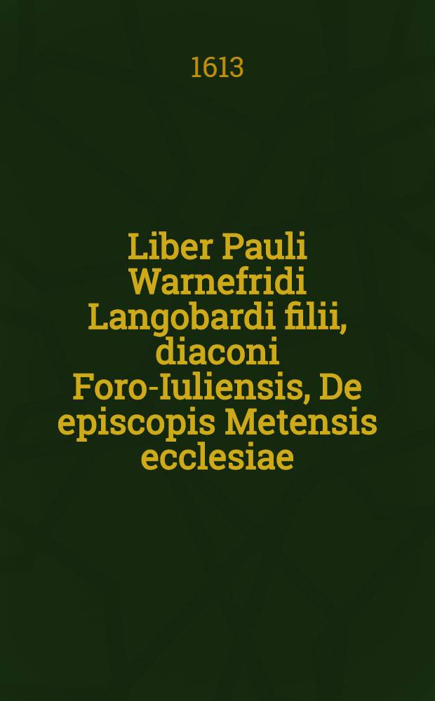 Liber Pauli Warnefridi Langobardi filii, diaconi Foro-Iuliensis, De episcopis Metensis ecclesiae // Corpus Francicae historiae ...