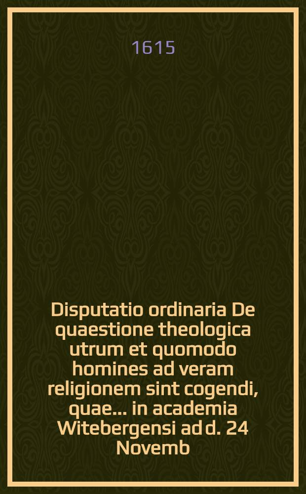 Disputatio ordinaria De quaestione theologica utrum et quomodo homines ad veram religionem sint cogendi, quae ... in academia Witebergensi ad d. 24 Novemb. anni ... 1615. instituetur