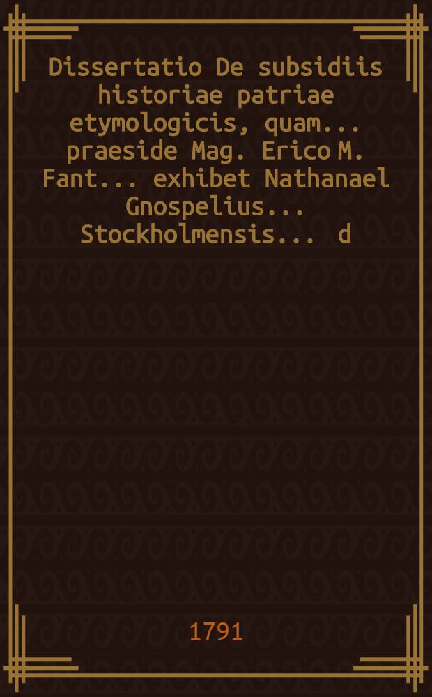 Dissertatio De subsidiis historiae patriae etymologicis, quam ... praeside Mag. Erico M. Fant ... exhibet Nathanael Gnospelius ... Stockholmensis. ... d. XIX. Mart. MDCCXCI. ...