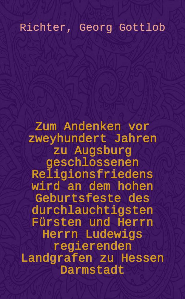Zum Andenken vor zweyhundert Jahren zu Augsburg geschlossenen Religionsfriedens wird an dem hohen Geburtsfeste des durchlauchtigsten Fürsten und Herrn Herrn Ludewigs regierenden Landgrafen zu Hessen Darmstadt ... welches den sechszehnten des Aprills einfällt eine öffentliche Rede gehalten werden zu der hiedurch die geziemende Einladung geschiehet von ... D. Georg Gottlob Richter ... : Es wird auch M. Conrads von Marburg Verfahren gegen die Ketzer beschrieben
