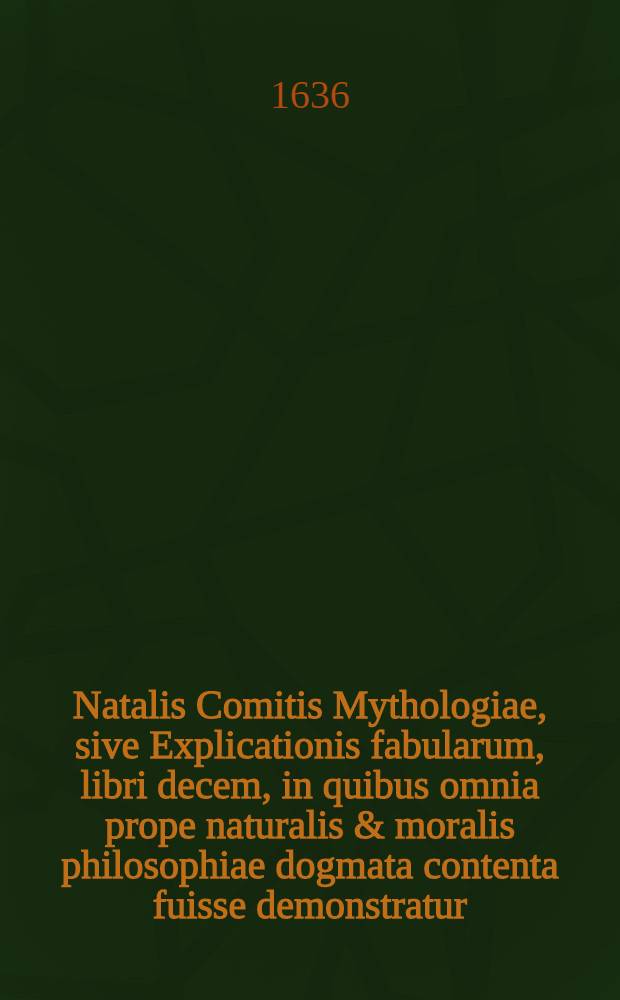 Natalis Comitis Mythologiae, sive Explicationis fabularum, libri decem, in quibus omnia prope naturalis & moralis philosophiae dogmata contenta fuisse demonstratur, nuper ipso autore recogniti & locupletati; Eiusdem libri IV. De venatione: Cum indice triplici, rerum memorabilium, urbium & locorum a variis heroibus denominatorum, ac plantarum & animalium singulis Diis dicatorum: Opus quiusvis facultatis studiosis perutile ac prope necessarium. Accessit G. Linocerij Musarum mythologia, & Anonymi Observationum in totam De Diis gentium narrationem, libellus