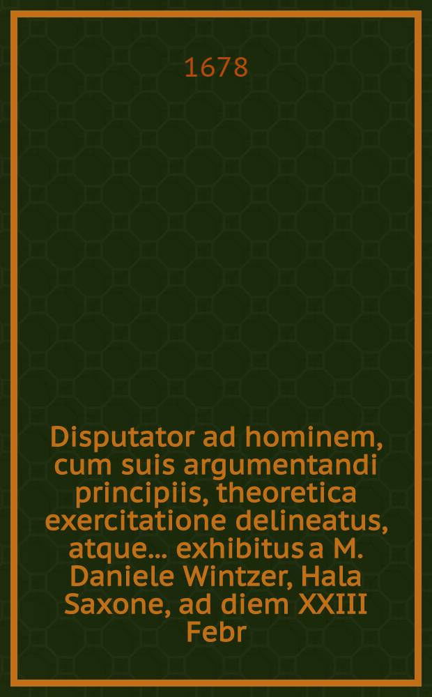 Disputator ad hominem, cum suis argumentandi principiis, theoretica exercitatione delineatus, atque ... exhibitus a M. Daniele Wintzer, Hala Saxone, ad diem XXIII Febr. a. M DC LXXIIX. ...