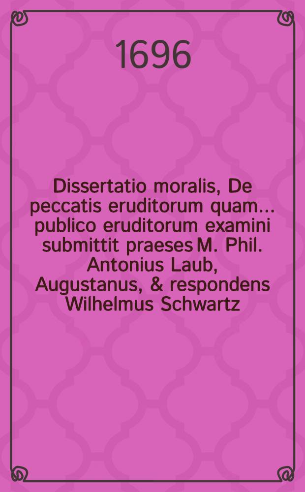 Dissertatio moralis, De peccatis eruditorum quam ... publico eruditorum examini submittit praeses M. Phil. Antonius Laub, Augustanus, & respondens Wilhelmus Schwartz, Stada-Bremensis, a. ... MDCIVC, mense Decemb. ...