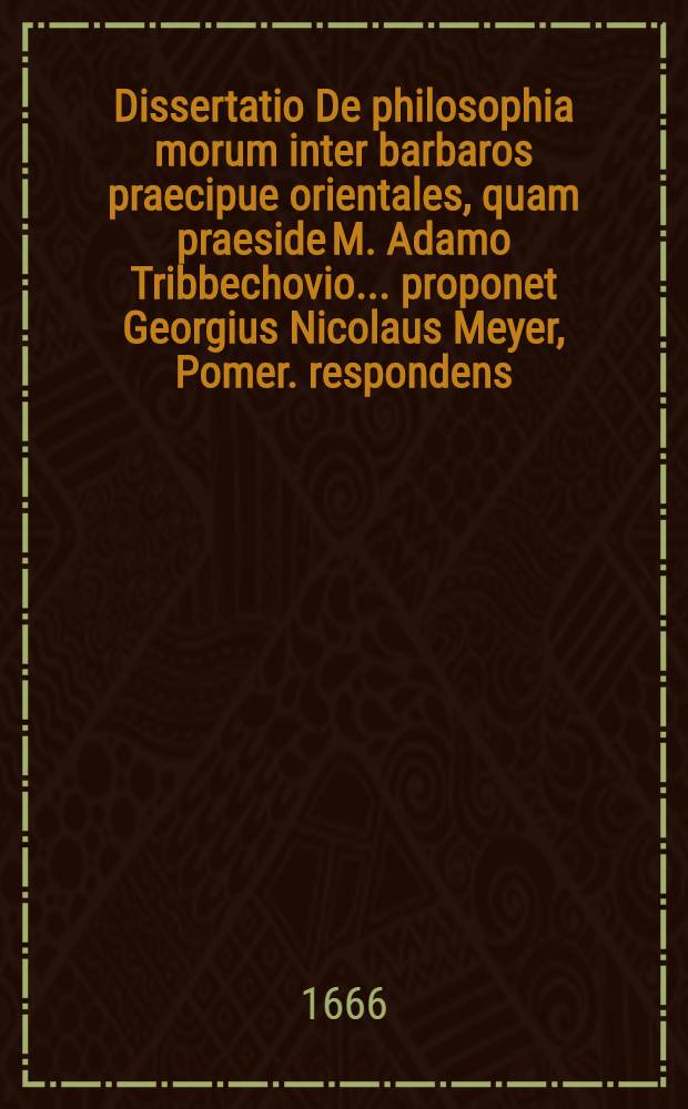 ... Dissertatio De philosophia morum inter barbaros praecipue orientales, quam praeside M. Adamo Tribbechovio ... proponet Georgius Nicolaus Meyer, Pomer. respondens. ... die XXIX. Aug. anno M DC LXVI