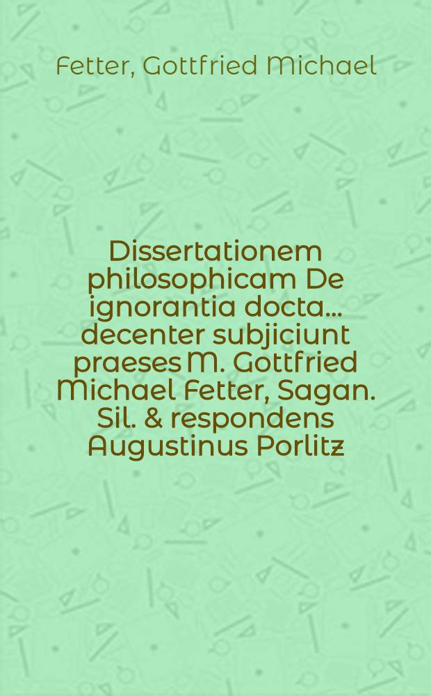 ... Dissertationem philosophicam De ignorantia docta ... decenter subjiciunt praeses M. Gottfried Michael Fetter, Sagan. Sil. & respondens Augustinus Porlitz, Gorl. Lus. ... anno M DC XC. d. 1. Octob.