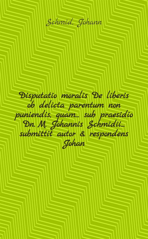 Disputatio moralis De liberis ob delicta parentum non puniendis, quam ... sub praesidio Dn. M. Johannis Schmidii ... submittit autor & respondens Johan. Fridericus Gottschalck, Vrat. Siles. ... ad d. 1. Martii, a. M.DC.LXXXIV.