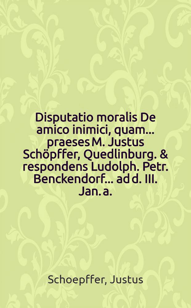 Disputatio moralis De amico inimici, quam ... praeses M. Justus Sch&ouml;pffer, Quedlinburg. & respondens Ludolph. Petr. Benckendorf ... ad d. III. Jan. a. ... MDCCIII. ... sistent examinandam
