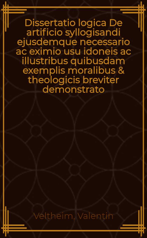 ... Dissertatio logica De artificio syllogisandi ejusdemque necessario ac eximio usu idoneis ac illustribus quibusdam exemplis moralibus & theologicis breviter demonstrato, quam ... praeside Valentino Velthem ... submittet Conradus Rieschius, Lindaviensis, autor-respondens, ad diem Septembris M. DC. LXXXII.
