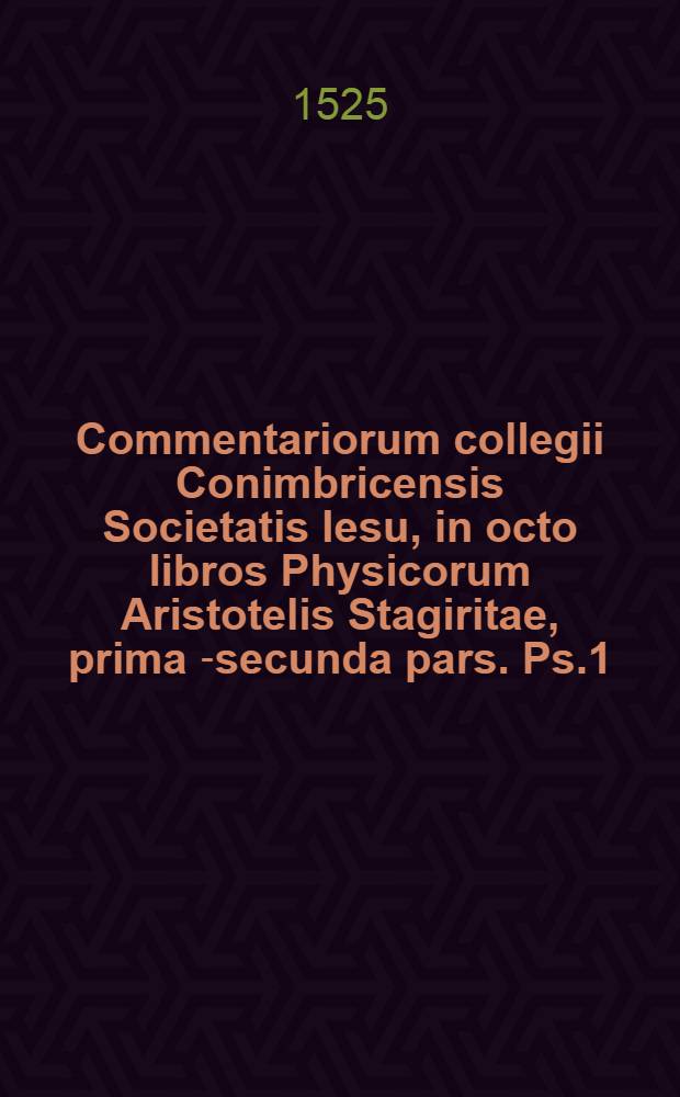 Commentariorum collegii Conimbricensis Societatis Iesu, in octo libros Physicorum Aristotelis Stagiritae, prima [-secunda] pars. Ps.1 : Qui nunc primum Graeco Aristotelis contextu, Latino e regione respondenti, aucti, ob studiosorum philosophiae usum in Germania sunt editi; Accessit etiam quaestionum index, quae in hac prima operis parte acutissime disputantur