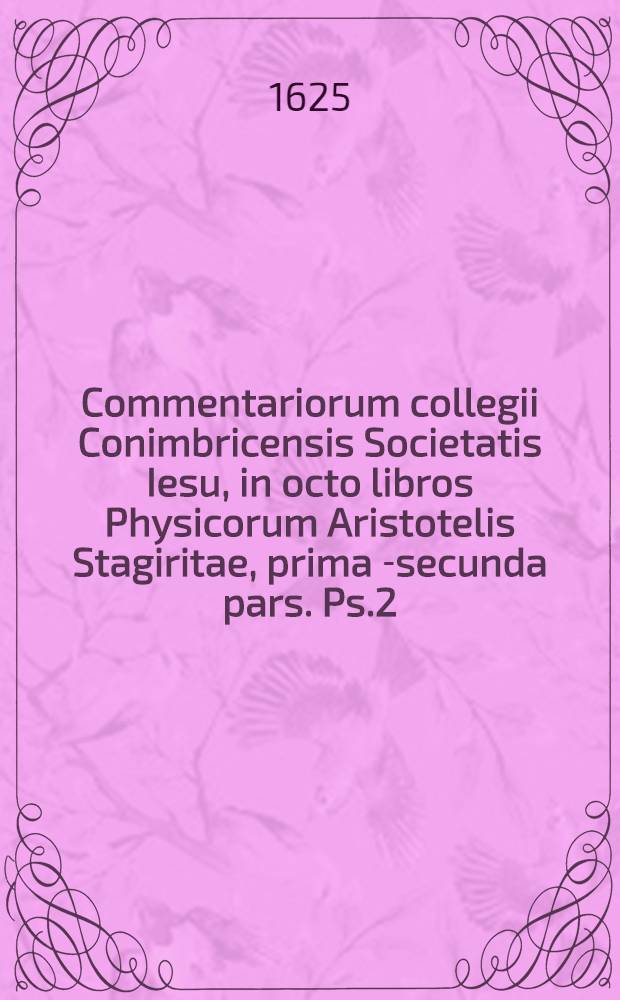 Commentariorum collegii Conimbricensis Societatis Iesu, in octo libros Physicorum Aristotelis Stagiritae, prima [-secunda] pars. Ps.2 : Accessit tum quaestionum quae in hac secunda operis parte disputantur, tum rerum, quae in ea continentur, index