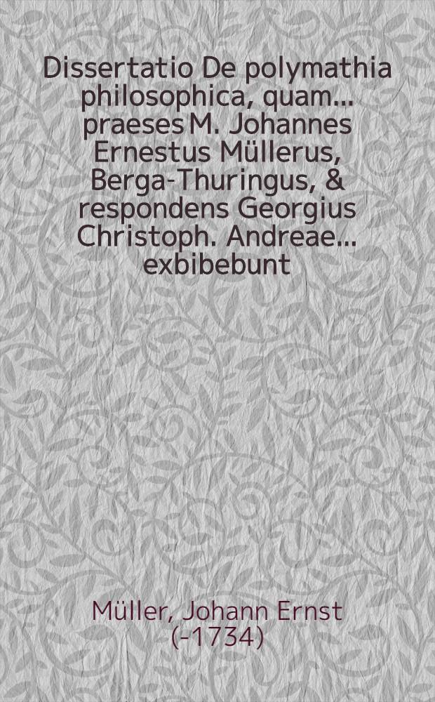Dissertatio De polymathia philosophica, quam ... praeses M. Johannes Ernestus Müllerus, Berga-Thuringus, & respondens Georgius Christoph. Andreae ... exbibebunt ... ad d. XVIII. Januar. a. ... M DC XXCVIII. ...
