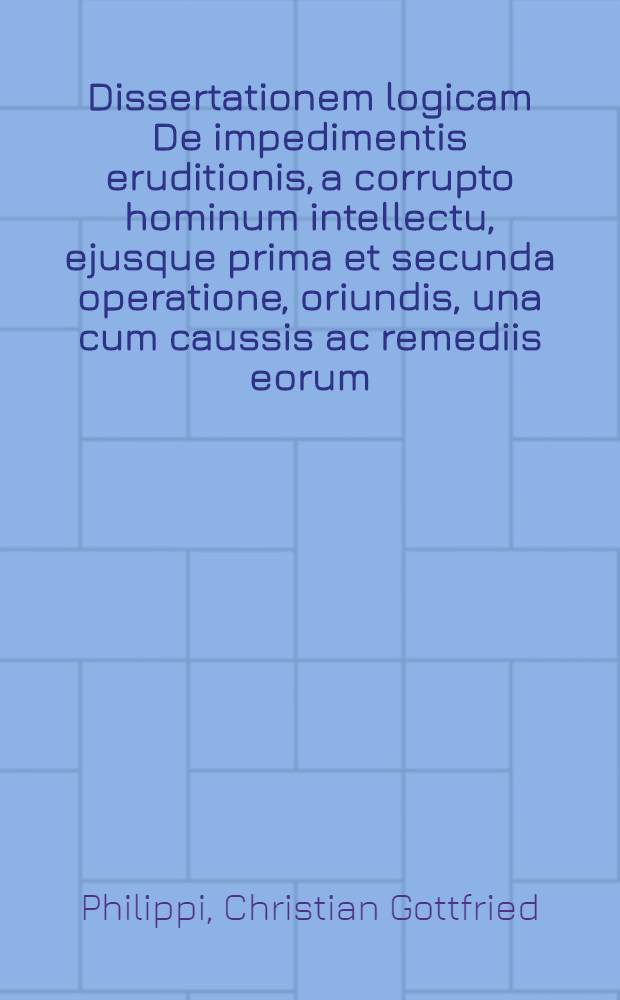 Dissertationem logicam De impedimentis eruditionis, a corrupto hominum intellectu, ejusque prima et secunda operatione, oriundis, una cum caussis ac remediis eorum ... submittit M. Christian. Godofredus Philippi, Lignic. Siles. Lipsiae ad d. XXIII. Sept. an. M DCC XXII. ...