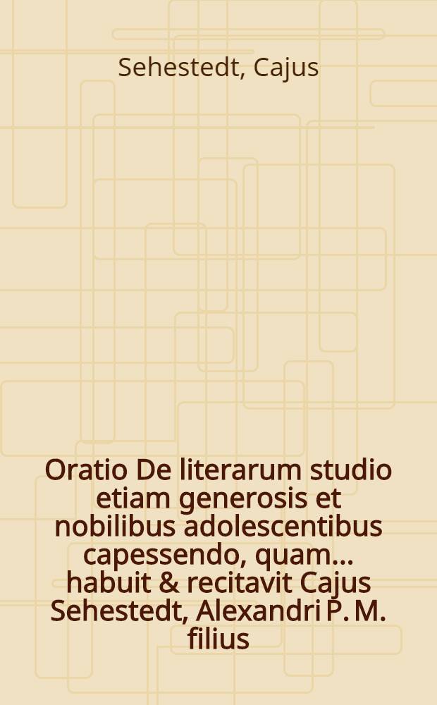 Oratio De literarum studio etiam generosis et nobilibus adolescentibus capessendo, quam ... habuit & recitavit Cajus Sehestedt, Alexandri P. M. filius