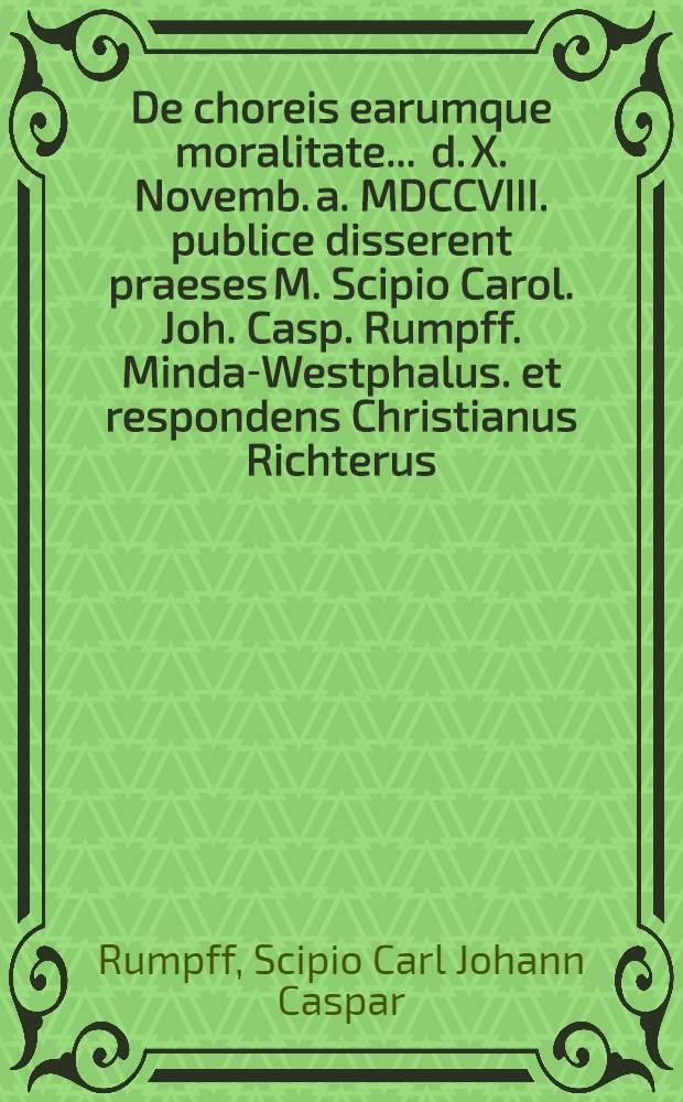 De choreis earumque moralitate ... d. X. Novemb. a. MDCCVIII. publice disserent praeses M. Scipio Carol. Joh. Casp. Rumpff. Minda-Westphalus. et respondens Christianus Richterus, Hertzberga-Saxo. ...