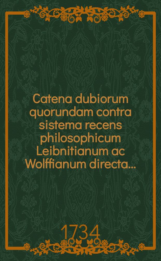 Catena dubiorum quorundam contra sistema recens philosophicum Leibnitianum ac Wolffianum directa ...