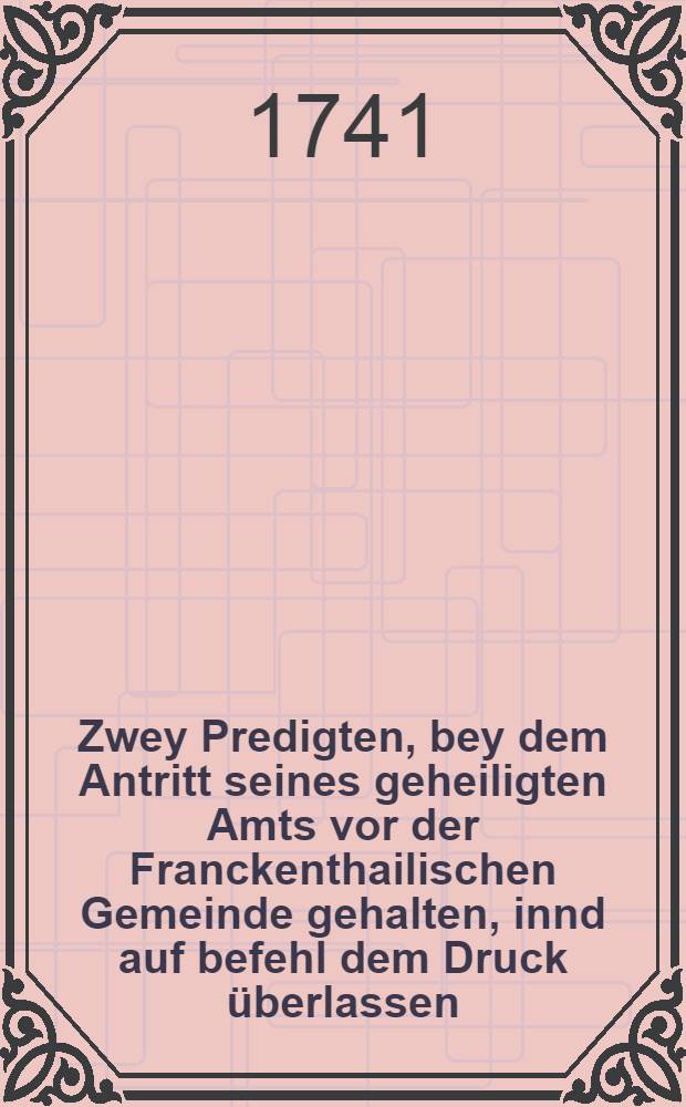 Zwey Predigten, bey dem Antritt seines geheiligten Amts vor der Franckenthailischen Gemeinde gehalten, innd auf befehl dem Druck überlassen