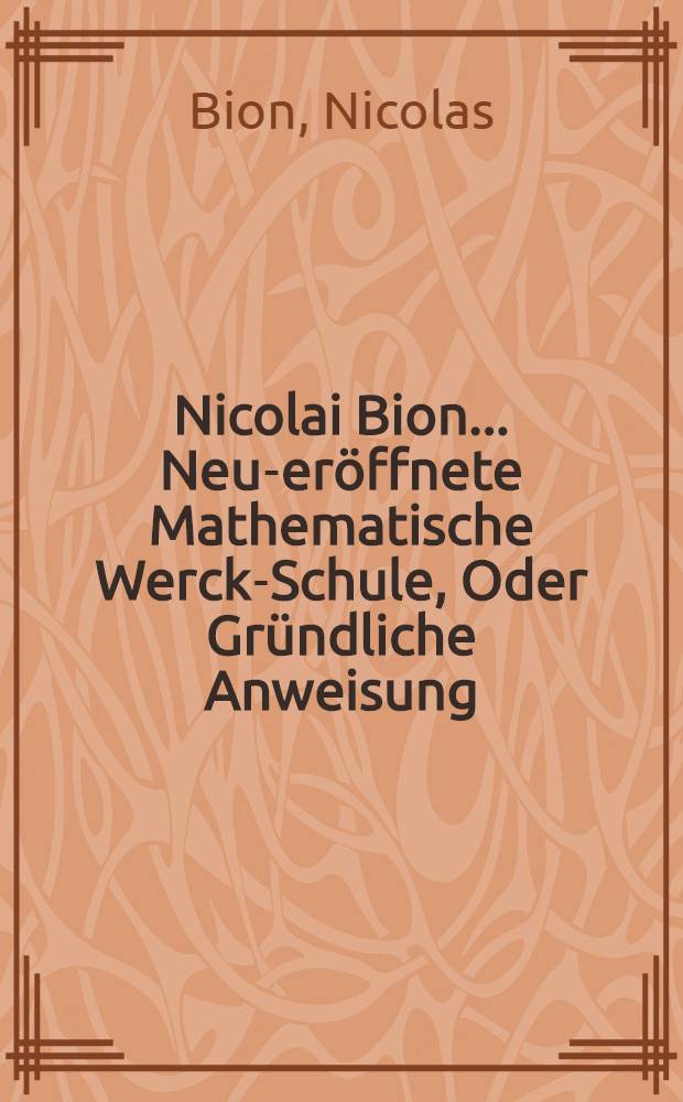 Nicolai Bion ... Neu-eröffnete Mathematische Werck-Schule, Oder Gründliche Anweisung : Wie die Mathematische Instrumenten Nicht allein schicklich und recht zu gebrauchen, sondern auch auf die beste und accurateste Manier zu verfertigen, zu probiren, und allezeit in guten Stand zu erhalten