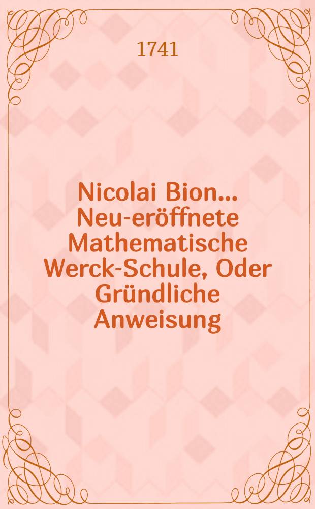 Nicolai Bion ... Neu-eröffnete Mathematische Werck-Schule, Oder Gründliche Anweisung : Wie die Mathematische Instrumenten Nicht allein schicklich und recht zu gebrauchen, sondern auch auf die beste und accurateste Manier zu verfertigen, zu probiren, und allezeit in guten Stand zu erhalten. T. 3 : Dritte Eröffnung ... in welcher Die Zubereitung und der Gebrauch verschiedener Astronomischen Instrumenten beschrieben wird ...